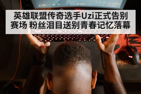 英雄联盟传奇选手Uzi正式告别赛场 粉丝泪目送别青春记忆落幕