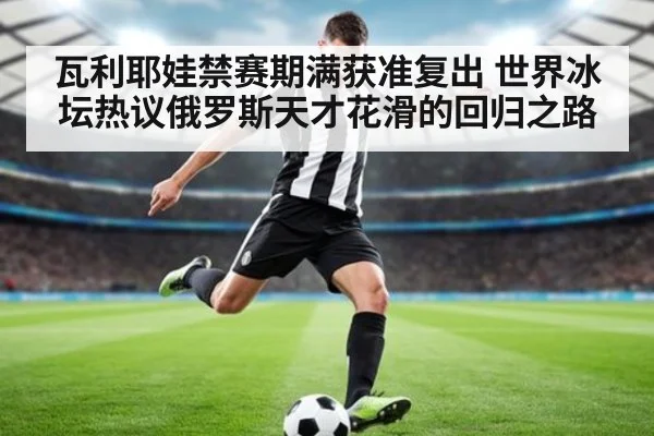 瓦利耶娃禁赛期满获准复出 世界冰坛热议俄罗斯天才花滑的回归之路